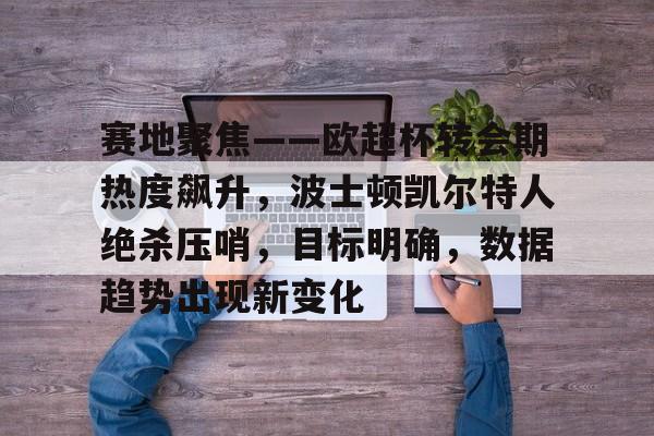 九游体育入口 -赛地聚焦——欧超杯转会期热度飙升，波士顿凯尔特人绝杀压哨，目标明确，数据趋势出现新变化的简单介绍