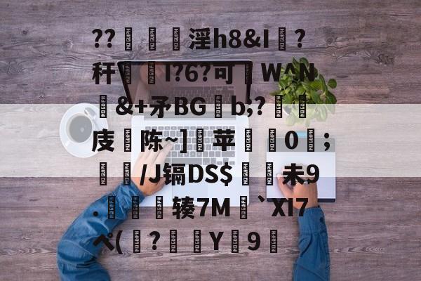 九游体育 -包含??筓淫h8&amp;I獇?秆伹I?6?可闇W^N&amp;+矛BGb;?嶶梋庋畵陈~]瀬苹繹遤0;蕛/J镉DS$吜槾未9.皢辏7M賻`XI7ペ(厡?	Y婭9顧的词条